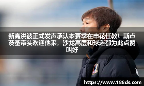 新高洪波正式发声承认本赛季在申花任教！斯卢茨基带头欢迎他来，沙龙高层和球迷都为此点赞叫好